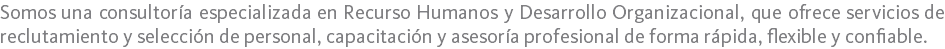 Somos una consultoría especializada en Recurso Humanos y Desarrollo Organizacional, que ofrece servicios de reclutamiento y selección de personal, capacitación y asesoría profesional de forma rápida, flexible y confiable.