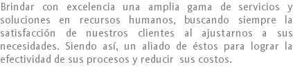 Brindar con excelencia una amplia gama de servicios y soluciones en recursos humanos, buscando siempre la satisfacción de nuestros clientes al ajustarnos a sus necesidades. Siendo así, un aliado de éstos para lograr la efectividad de sus procesos y reducir sus costos.