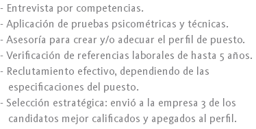 - Entrevista por competencias.
- Aplicación de pruebas psicométricas y técnicas.
- Asesoría para crear y/o adecuar el perfil de puesto.
- Verificación de referencias laborales de hasta 5 años.
- Reclutamiento efectivo, dependiendo de las especificaciones del puesto.
- Selección estratégica: envió a la empresa 3 de los candidatos mejor calificados y apegados al perfil.