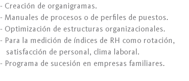 - Creación de organigramas.
- Manuales de procesos o de perfiles de puestos.
- Optimización de estructuras organizacionales.
- Para la medición de índices de RH como rotación, satisfacción de personal, clima laboral.
- Programa de sucesión en empresas familiares.