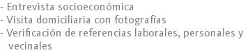 - Entrevista socioeconómica
- Visita domiciliaria con fotografías
- Verificación de referencias laborales, personales y vecinales